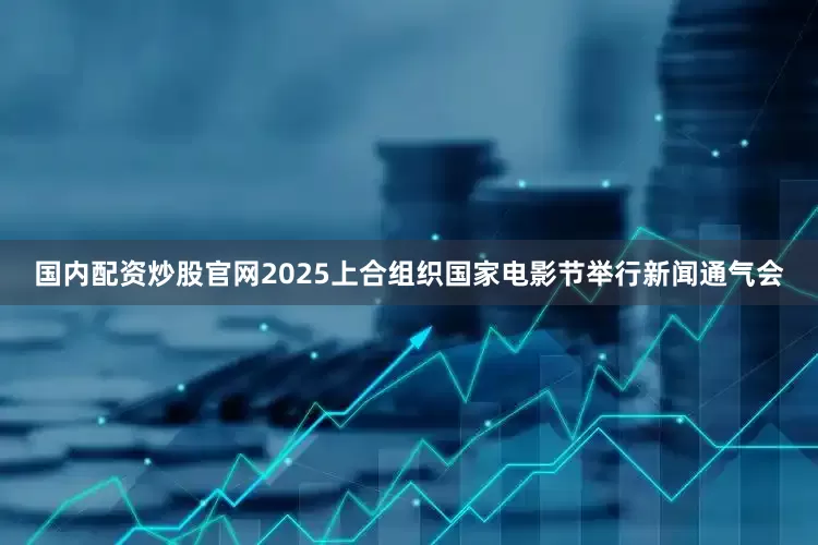 国内配资炒股官网2025上合组织国家电影节举行新闻通气会