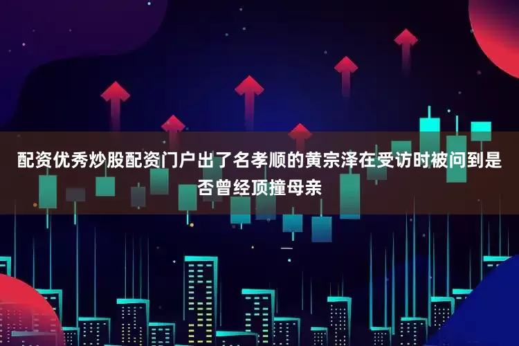 配资优秀炒股配资门户出了名孝顺的黄宗泽在受访时被问到是否曾经顶撞母亲
