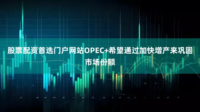 股票配资首选门户网站OPEC+希望通过加快增产来巩固市场份额