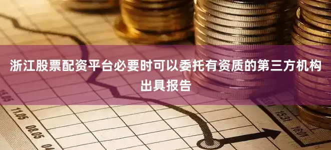 浙江股票配资平台必要时可以委托有资质的第三方机构出具报告