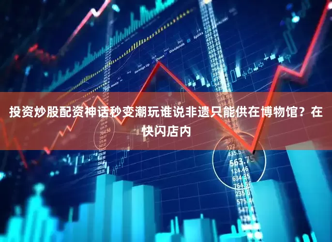 投资炒股配资神话秒变潮玩谁说非遗只能供在博物馆？在快闪店内