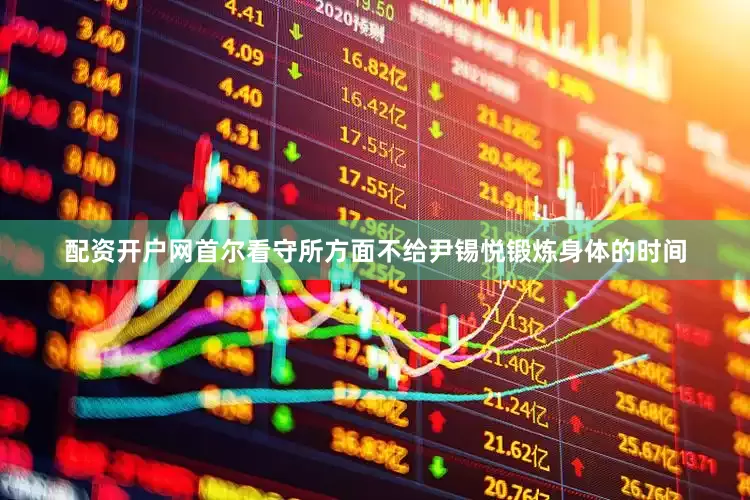 配资开户网首尔看守所方面不给尹锡悦锻炼身体的时间