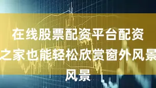 在线股票配资平台配资之家也能轻松欣赏窗外风景