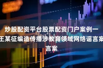 炒股配资平台股票配资门户案例一王某征编造传播涉教育领域网络谣言案