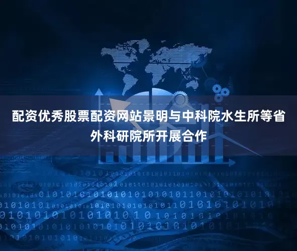 配资优秀股票配资网站景明与中科院水生所等省外科研院所开展合作