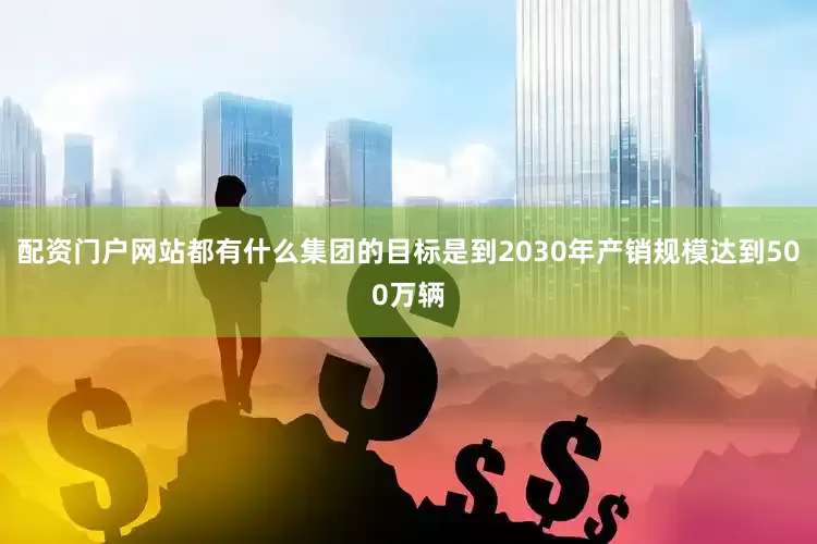 配资门户网站都有什么集团的目标是到2030年产销规模达到500万辆
