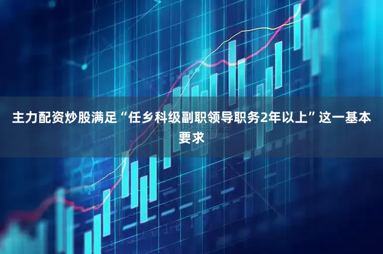 主力配资炒股满足“任乡科级副职领导职务2年以上”这一基本要求