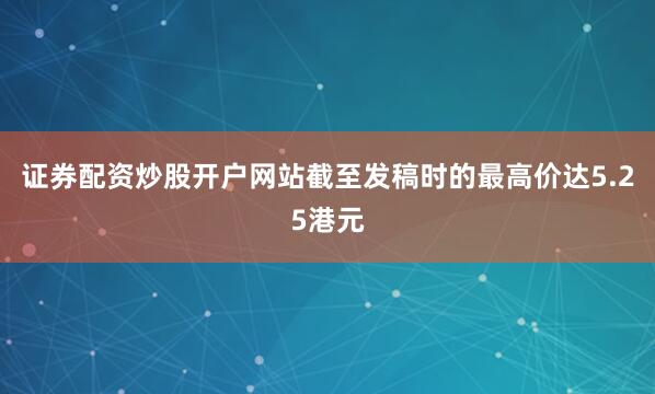 证券配资炒股开户网站截至发稿时的最高价达5.25港元