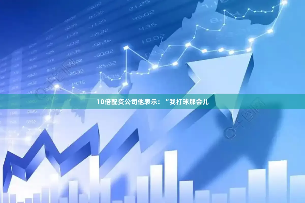 10倍配资公司　　他表示：“我打球那会儿