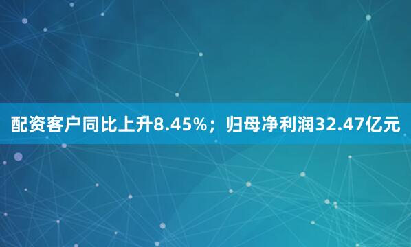 配资客户同比上升8.45%；归母净利润32.47亿元