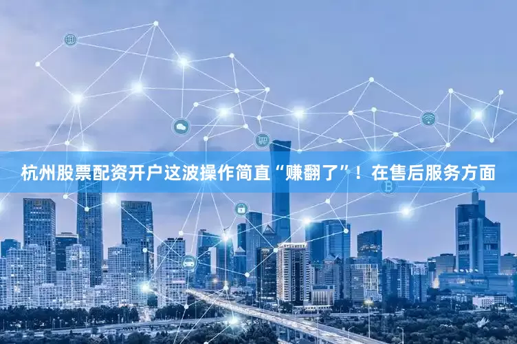 杭州股票配资开户这波操作简直“赚翻了”！在售后服务方面