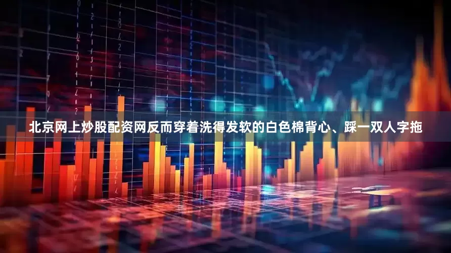 北京网上炒股配资网反而穿着洗得发软的白色棉背心、踩一双人字拖