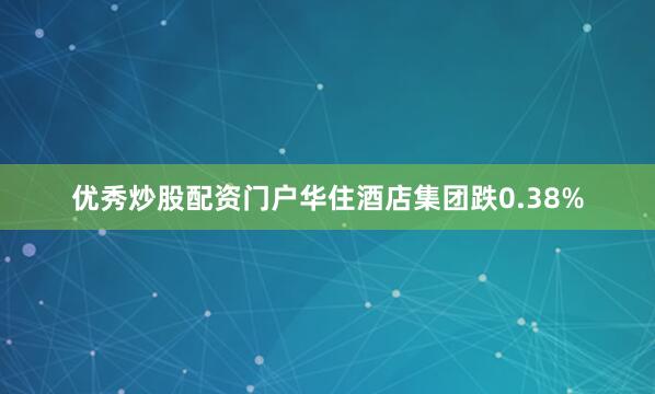 优秀炒股配资门户华住酒店集团跌0.38%