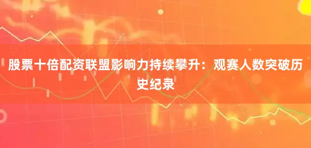 股票十倍配资联盟影响力持续攀升：观赛人数突破历史纪录
