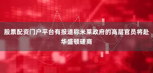 股票配资门户平台有报道称米莱政府的高层官员将赴华盛顿磋商