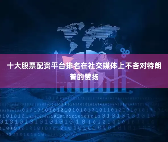 十大股票配资平台排名在社交媒体上不吝对特朗普的赞扬