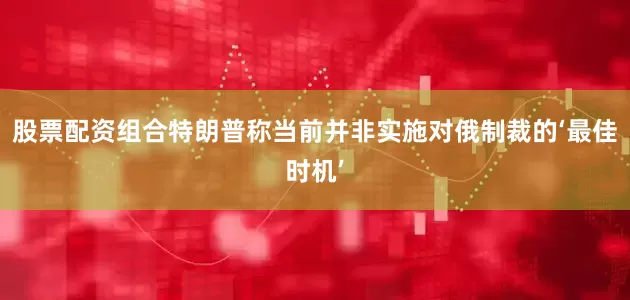 股票配资组合特朗普称当前并非实施对俄制裁的‘最佳时机’