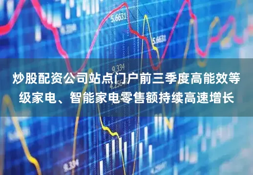 炒股配资公司站点门户前三季度高能效等级家电、智能家电零售额持续高速增长